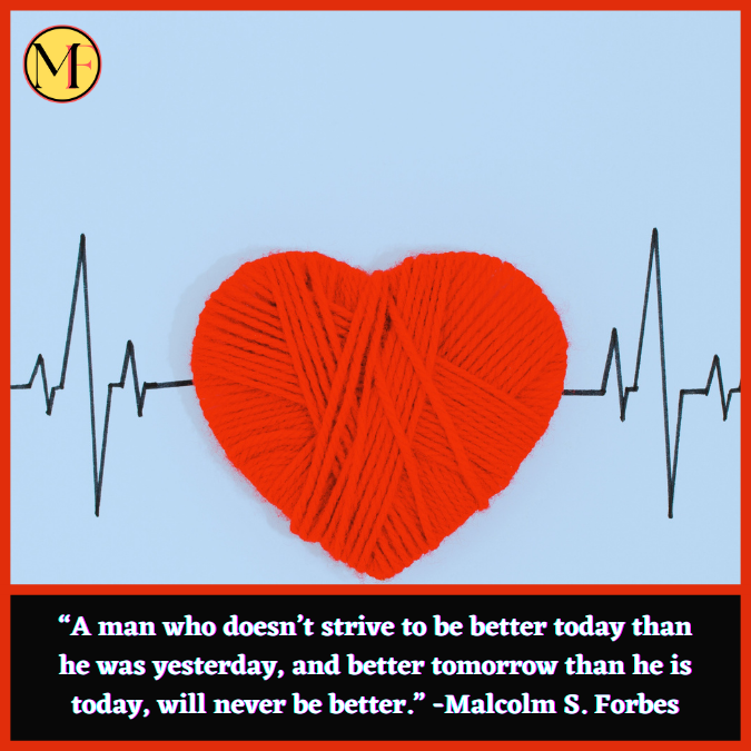 “A man who doesn’t strive to be better today than he was yesterday, and better tomorrow than he is today, will never be better.” -Malcolm S. Forbes