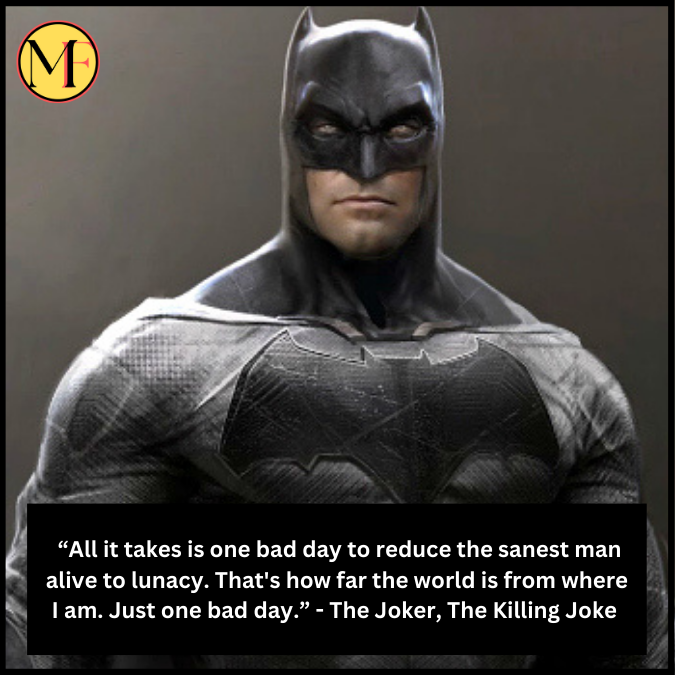  “All it takes is one bad day to reduce the sanest man alive to lunacy. That's how far the world is from where I am. Just one bad day.” - The Joker, The Killing Joke 