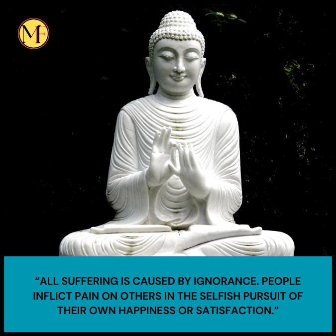 “All suffering is caused by ignorance. People inflict pain on others in the selfish pursuit of their own happiness or satisfaction.”