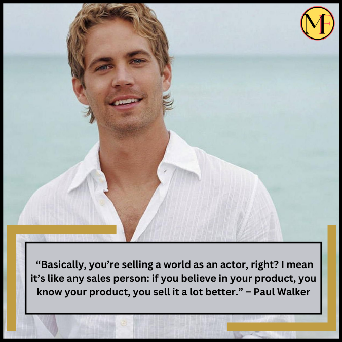  “Basically, you’re selling a world as an actor, right? I mean it’s like any sales person: if you believe in your product, you know your product, you sell it a lot better.” – Paul Walker