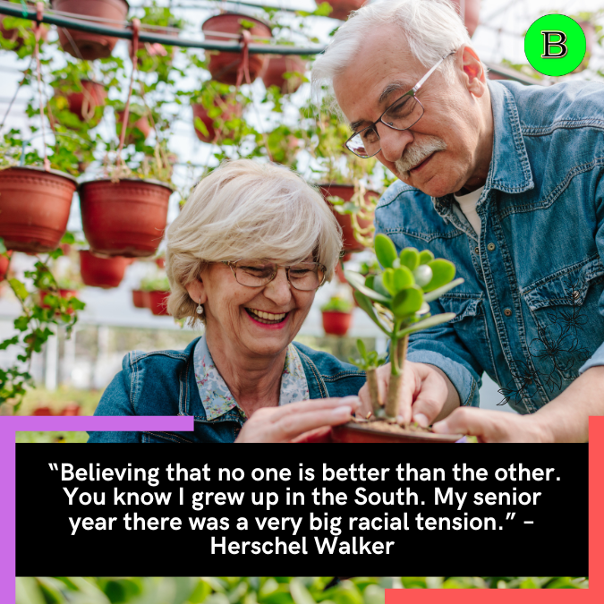 “Believing that no one is better than the other. You know I grew up in the South. My senior year there was a very big racial tension.” – Herschel Walker