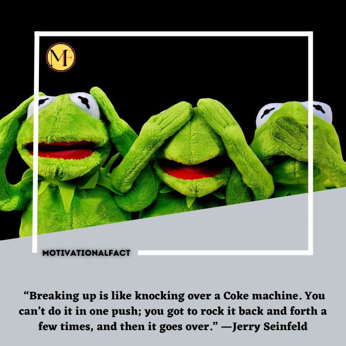  “Breaking up is like knocking over a Coke machine. You can’t do it in one push; you got to rock it back and forth a few times, and then it goes over.” —Jerry Seinfeld