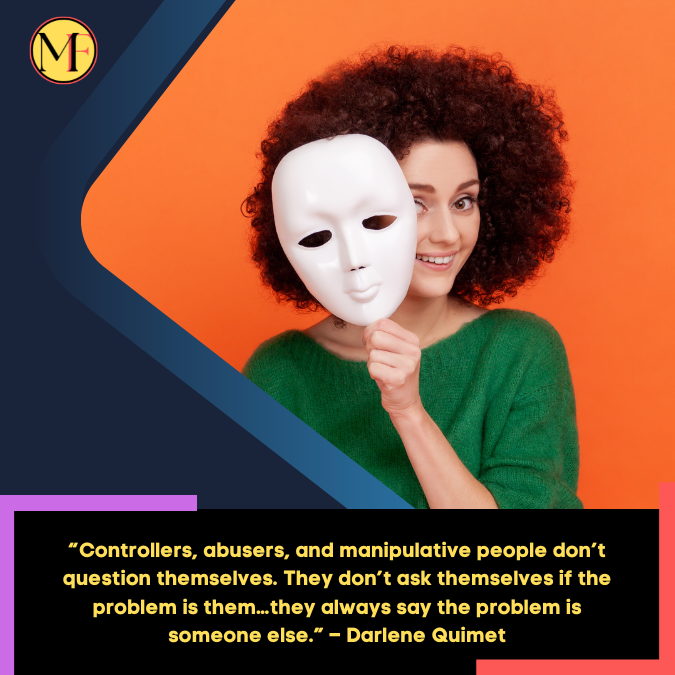 “Controllers, abusers, and manipulative people don’t question themselves. They don’t ask themselves if the problem is them…they always say the problem is someone else.” – Darlene Quimet