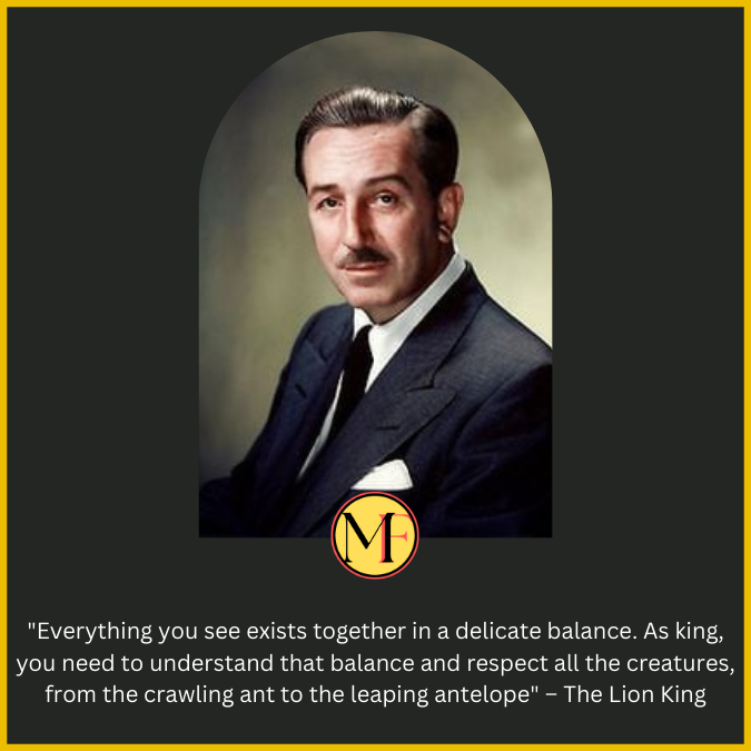 "Everything you see exists together in a delicate balance. As king, you need to understand that balance and respect all the creatures, from the crawling ant to the leaping antelope" – The Lion King