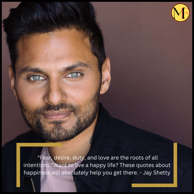  “Fear, desire, duty, and love are the roots of all intentions.”Want to live a happy life? These quotes about happiness will absolutely help you get there. - Jay Shetty