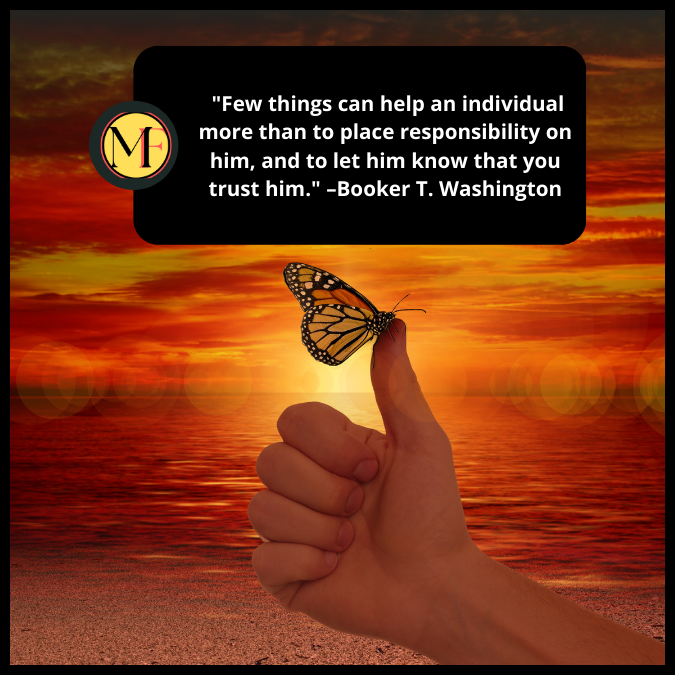  "Few things can help an individual more than to place responsibility on him, and to let him know that you trust him."  –Booker T. Washington