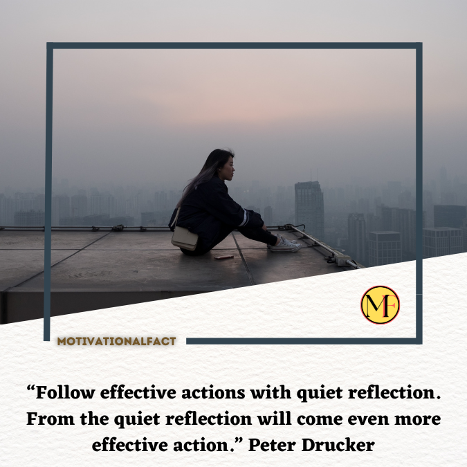 “Follow effective actions with quiet reflection. From the quiet reflection will come even more effective action.” Peter Drucker