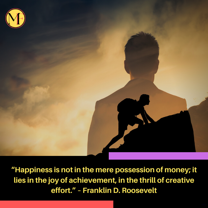 “Happiness is not in the mere possession of money; it lies in the joy of achievement, in the thrill of creative effort.” – Franklin D. Roosevelt