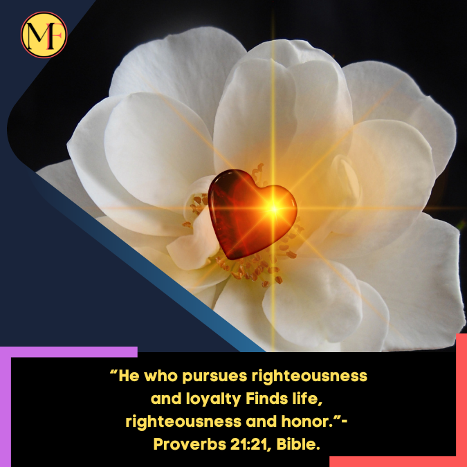 _“He who pursues righteousness and loyalty Finds life, righteousness and honor.”- Proverbs 2121, Bible.