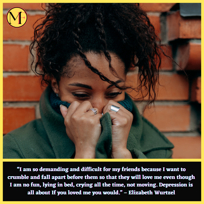 “I am so demanding and difficult for my friends because I want to crumble and fall apart before them so that they will love me even though I am no fun, lying in bed, crying all the time, not moving. Depression is all about If you loved me you would.” – Elizabeth Wurtzel