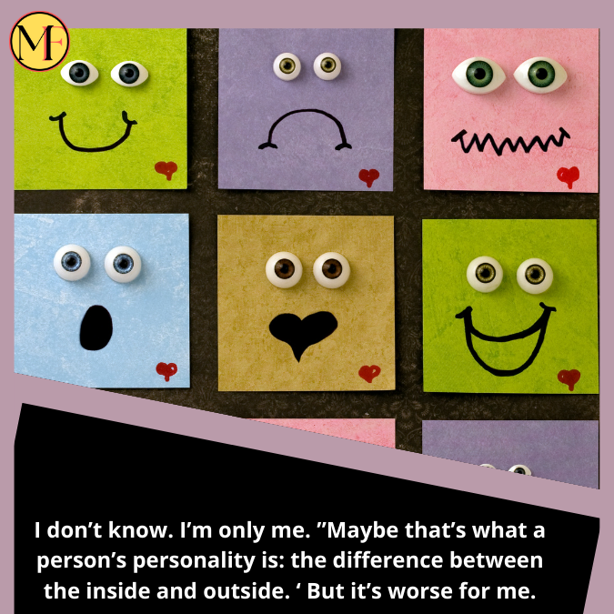 I don’t know. I’m only me. ”Maybe that’s what a person’s personality is: the difference between the inside and outside. ‘ But it’s worse for me.