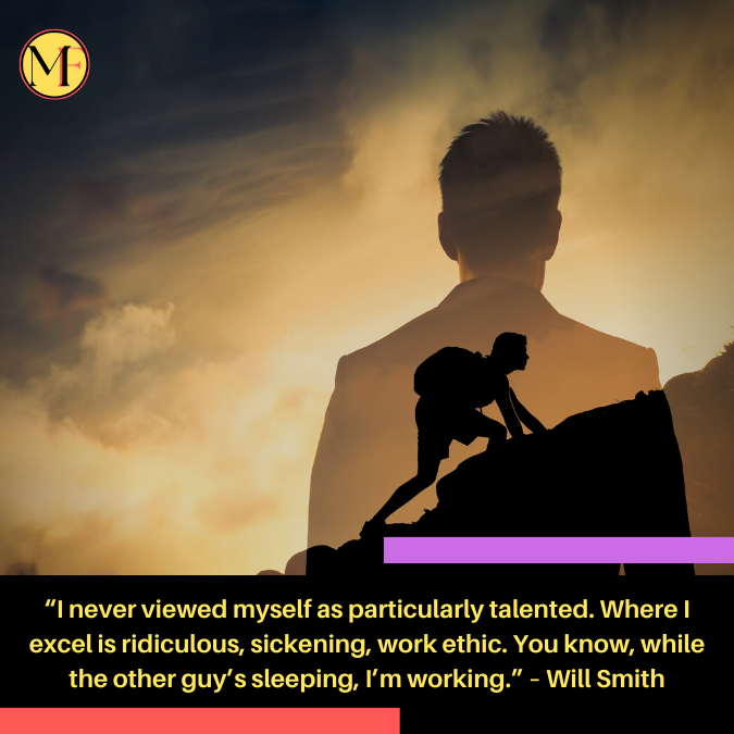 “I never viewed myself as particularly talented. Where I excel is ridiculous, sickening, work ethic. You know, while the other guy’s sleeping, I’m working.” – Will Smith