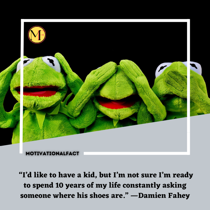  “I’d like to have a kid, but I’m not sure I’m ready to spend 10 years of my life constantly asking someone where his shoes are.” —Damien Fahey