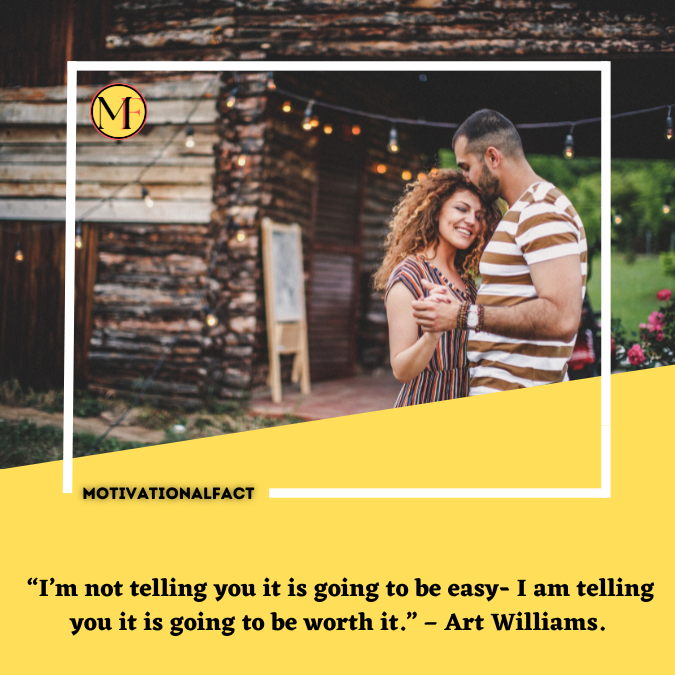  “I’m not telling you it is going to be easy- I am telling you it is going to be worth it.” – Art Williams.