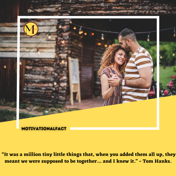  “It was a million tiny little things that, when you added them all up, they meant we were supposed to be together… and I knew it.” - Tom Hanks.