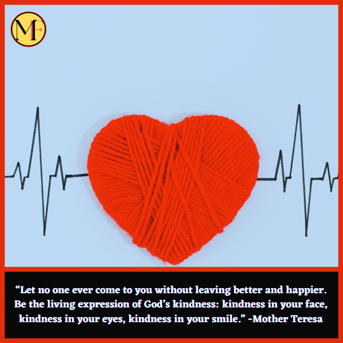 “Let no one ever come to you without leaving better and happier. Be the living expression of God’s kindness: kindness in your face, kindness in your eyes, kindness in your smile.” -Mother Teresa