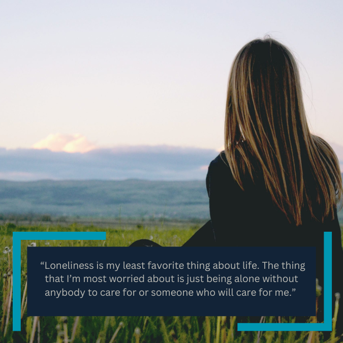  “Loneliness is my least favorite thing about life. The thing that I’m most worried about is just being alone without anybody to care for or someone who will care for me.” 