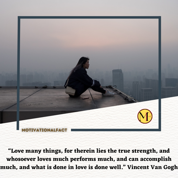 “Love many things, for therein lies the true strength, and whosoever loves much performs much, and can accomplish much, and what is done in love is done well.” Vincent Van Gogh