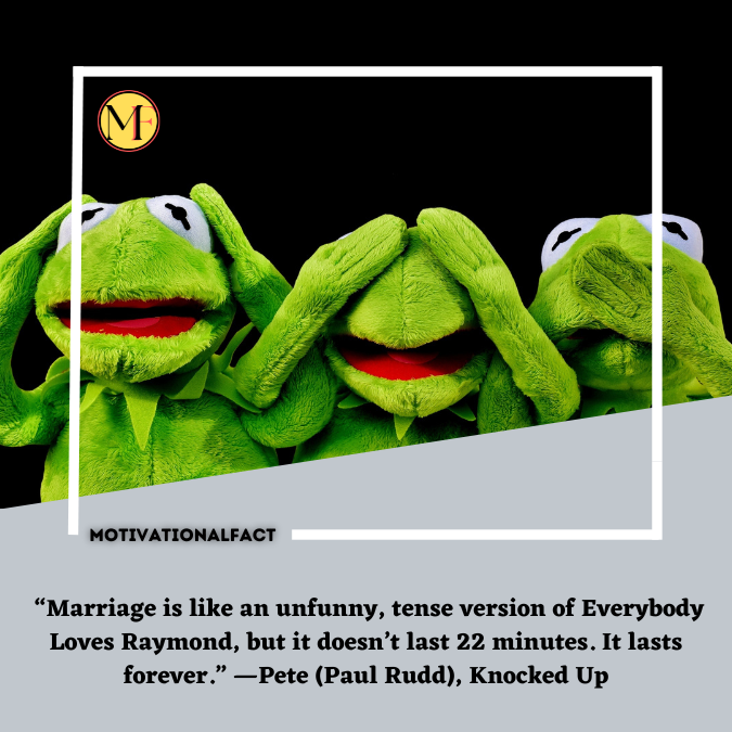  “Marriage is like an unfunny, tense version of Everybody Loves Raymond, but it doesn’t last 22 minutes. It lasts forever.” —Pete (Paul Rudd), Knocked Up