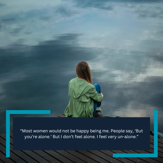 “Most women would not be happy being me. People say, ‘But you’re alone.’ But I don’t feel alone. I feel very un-alone.”