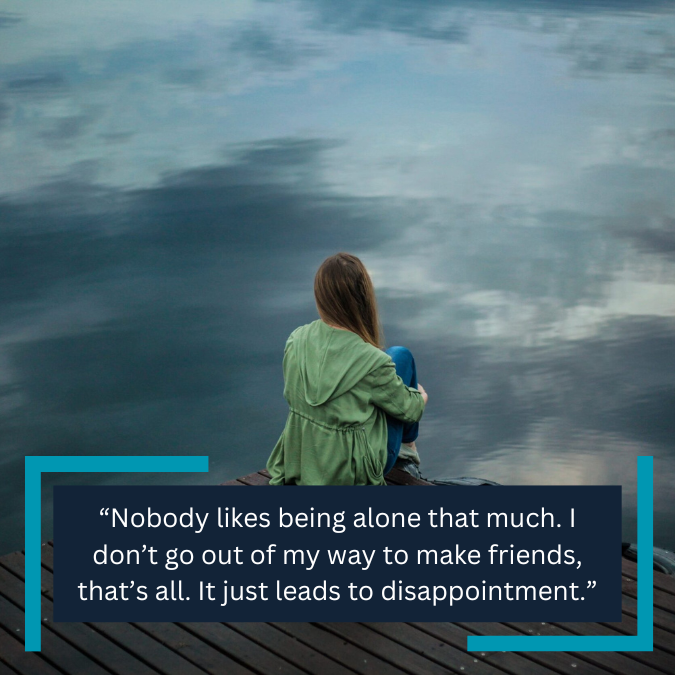 “Nobody likes being alone that much. I don’t go out of my way to make friends, that’s all. It just leads to disappointment.”