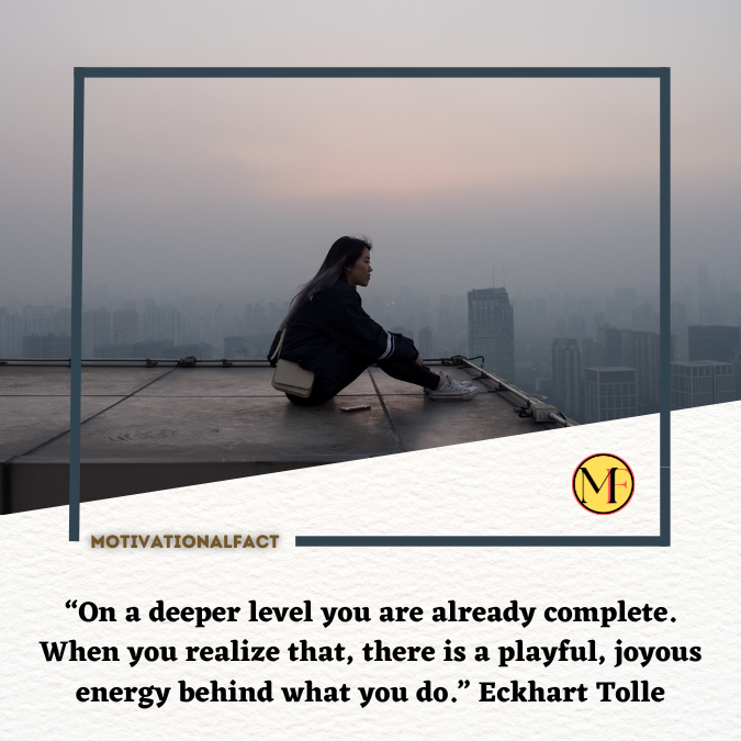 “On a deeper level you are already complete. When you realize that, there is a playful, joyous energy behind what you do.” Eckhart Tolle