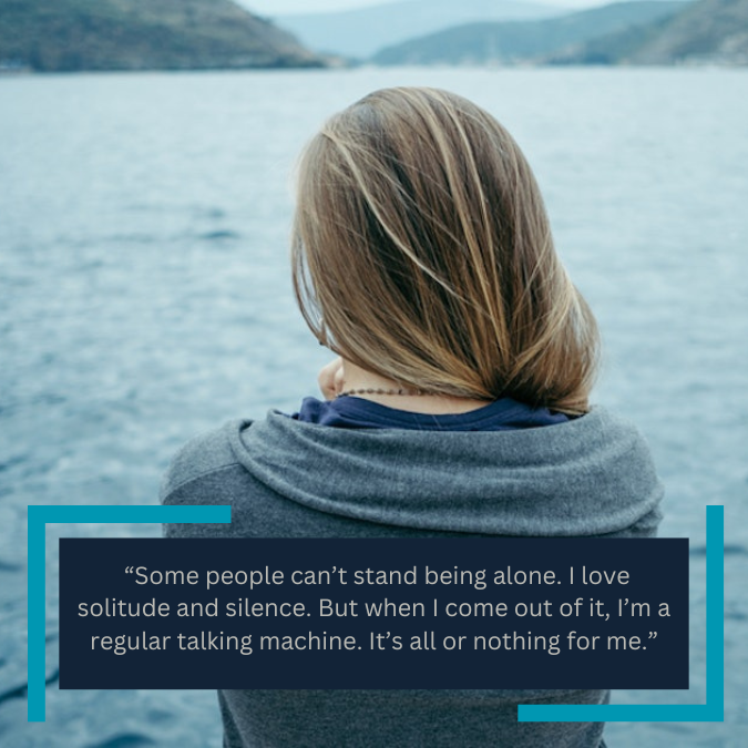  “Some people can’t stand being alone. I love solitude and silence. But when I come out of it, I’m a regular talking machine. It’s all or nothing for me.”