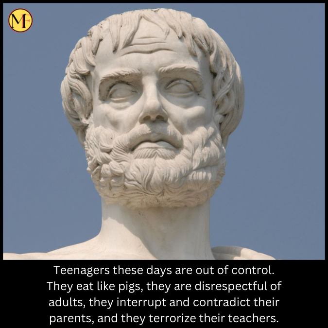 Teenagers these days are out of control. They eat like pigs, they are disrespectful of adults, they interrupt and contradict their parents, and they terrorize their teachers.