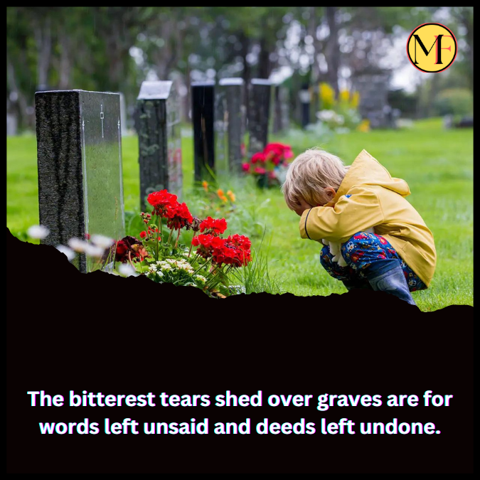 The bitterest tears shed over graves are for words left unsaid and deeds left undone.