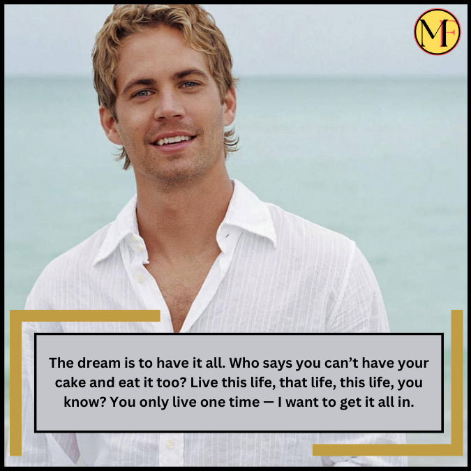 The dream is to have it all. Who says you can’t have your cake and eat it too? Live this life, that life, this life, you know? You only live one time — I want to get it all in.