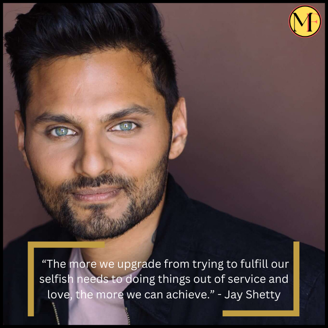  “The more we upgrade from trying to fulfill our selfish needs to doing things out of service and love, the more we can achieve.” - Jay Shetty