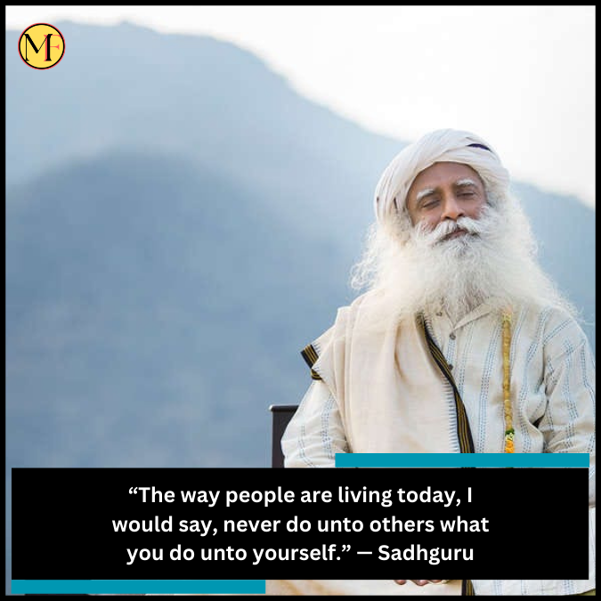 “The way people are living today, I would say, never do unto others what you do unto yourself.” — Sadhguru