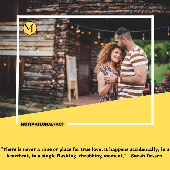 “There is never a time or place for true love. It happens accidentally, in a heartbeat, in a single flashing, throbbing moment.” - Sarah Dessen.