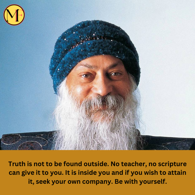 Truth is not to be found outside. No teacher, no scripture can give it to you. It is inside you and if you wish to attain it, seek your own company. Be with yourself.