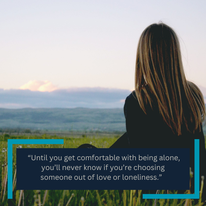  “Until you get comfortable with being alone, you’ll never know if you’re choosing someone out of love or loneliness.”  