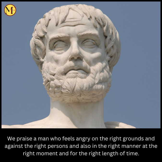 We praise a man who feels angry on the right grounds and against the right persons and also in the right manner at the right moment and for the right length of time.