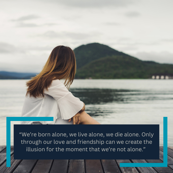 “We’re born alone, we live alone, we die alone. Only through our love and friendship can we create the illusion for the moment that we’re not alone.” 