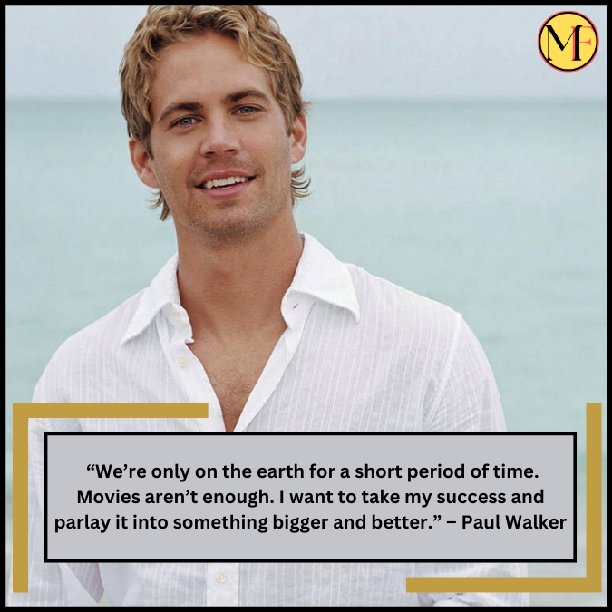  “We’re only on the earth for a short period of time. Movies aren’t enough. I want to take my success and parlay it into something bigger and better.” – Paul Walker