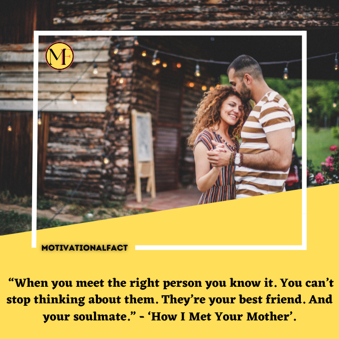  “When you meet the right person you know it. You can’t stop thinking about them. They’re your best friend. And your soulmate.” - ‘How I Met Your Mother’.