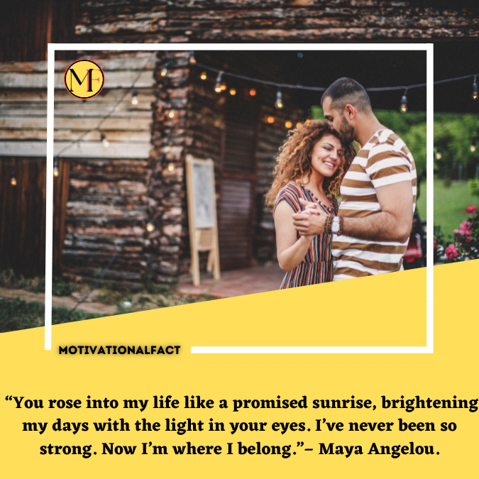  “You rose into my life like a promised sunrise, brightening my days with the light in your eyes. I’ve never been so strong. Now I’m where I belong.”– Maya Angelou.