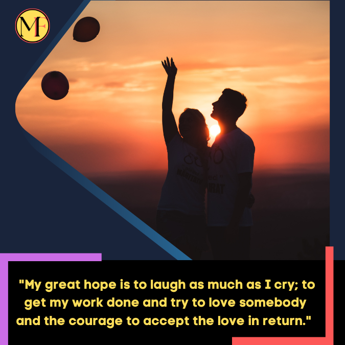 _My great hope is to laugh as much as I cry; to get my work done and try to love somebody and the courage to accept the love in return. 