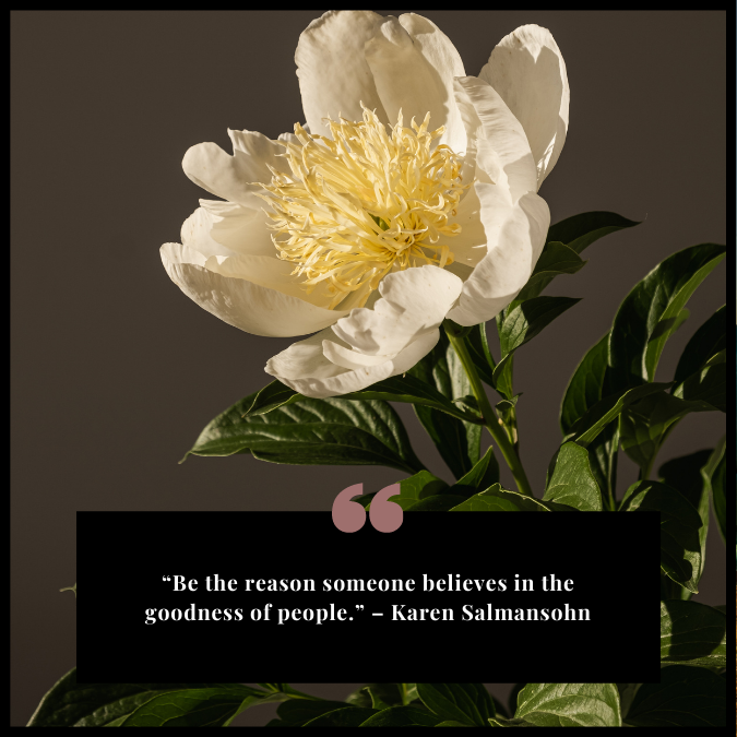 “Be the reason someone believes in the goodness of people.” – Karen Salmansohn