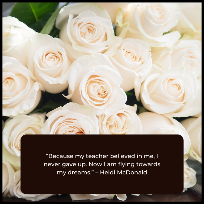 “Because my teacher believed in me, I never gave up. Now I am flying towards my dreams.” – Heidi McDonald