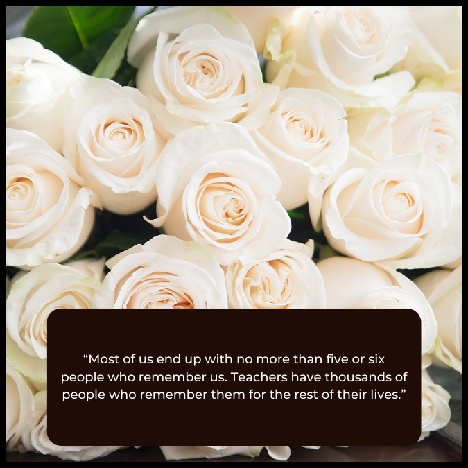 “Most of us end up with no more than five or six people who remember us. Teachers have thousands of people who remember them for the rest of their lives.”