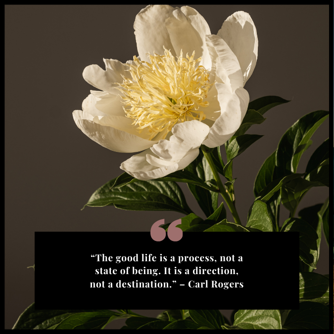 “The good life is a process, not a state of being. It is a direction, not a destination.” – Carl Rogers