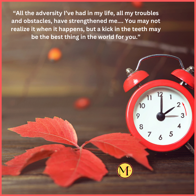 “All the adversity I’ve had in my life, all my troubles and obstacles, have strengthened me…. You may not realize it when it happens, but a kick in the teeth may be the best thing in the world for you.”