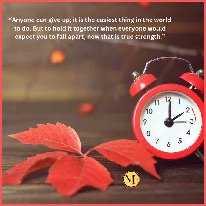 “Anyone can give up; it is the easiest thing in the world to do. But to hold it together when everyone would expect you to fall apart, now that is true strength.”