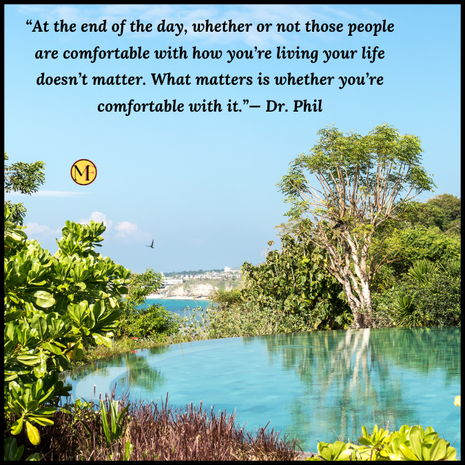 “At the end of the day, whether or not those people are comfortable with how you’re living your life doesn’t matter. What matters is whether you’re comfortable with it.”— Dr. Phil