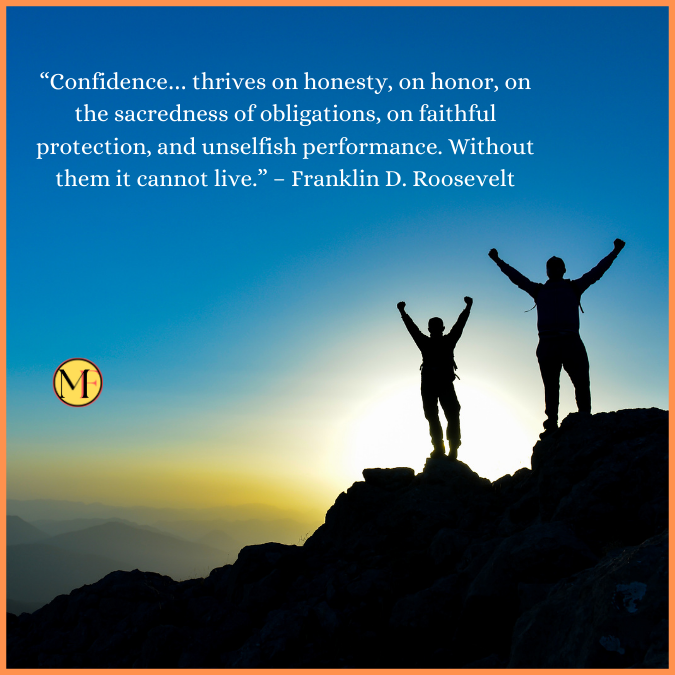 “Confidence… thrives on honesty, on honor, on the sacredness of obligations, on faithful protection, and unselfish performance. Without them it cannot live.” – Franklin D. Roosevelt