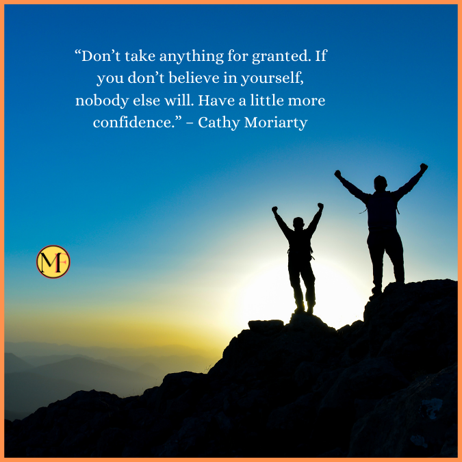  “Don’t take anything for granted. If you don’t believe in yourself, nobody else will. Have a little more confidence.” – Cathy Moriarty